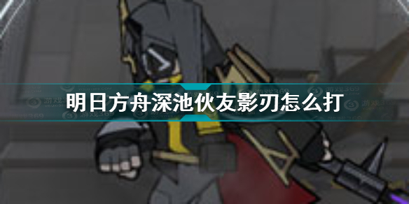 明日方舟深池伙友影刃怎么打 明日方舟深池伙友影刃介绍